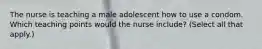 The nurse is teaching a male adolescent how to use a condom. Which teaching points would the nurse include? (Select all that apply.)