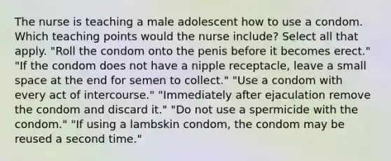 The nurse is teaching a male adolescent how to use a condom. Which teaching points would the nurse include? Select all that apply. "Roll the condom onto the penis before it becomes erect." "If the condom does not have a nipple receptacle, leave a small space at the end for semen to collect." "Use a condom with every act of intercourse." "Immediately after ejaculation remove the condom and discard it." "Do not use a spermicide with the condom." "If using a lambskin condom, the condom may be reused a second time."