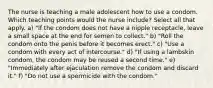 The nurse is teaching a male adolescent how to use a condom. Which teaching points would the nurse include? Select all that apply. a) "If the condom does not have a nipple receptacle, leave a small space at the end for semen to collect." b) "Roll the condom onto the penis before it becomes erect." c) "Use a condom with every act of intercourse." d) "If using a lambskin condom, the condom may be reused a second time." e) "Immediately after ejaculation remove the condom and discard it." f) "Do not use a spermicide with the condom."