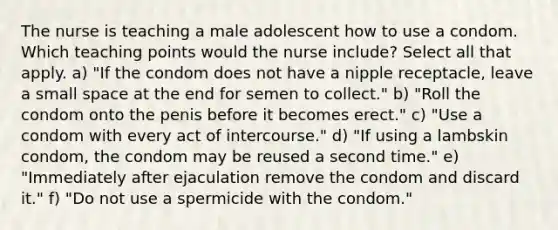 The nurse is teaching a male adolescent how to use a condom. Which teaching points would the nurse include? Select all that apply. a) "If the condom does not have a nipple receptacle, leave a small space at the end for semen to collect." b) "Roll the condom onto the penis before it becomes erect." c) "Use a condom with every act of intercourse." d) "If using a lambskin condom, the condom may be reused a second time." e) "Immediately after ejaculation remove the condom and discard it." f) "Do not use a spermicide with the condom."