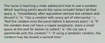 The nurse is teaching a male adolescent how to use a condom. Which teaching points would the nurse include? Select all that apply. a. "Immediately after ejaculation remove the condom and discard it." b. "Use a condom with every act of intercourse." c. "Roll the condom onto the penis before it becomes erect." d. "If the condom does not have a nipple receptacle, leave a small space at the end for semen to collect." e. "Do not use a spermicide with the condom." f. "If using a lambskin condom, the condom may be reused a second time."