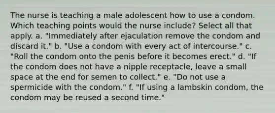 The nurse is teaching a male adolescent how to use a condom. Which teaching points would the nurse include? Select all that apply. a. "Immediately after ejaculation remove the condom and discard it." b. "Use a condom with every act of intercourse." c. "Roll the condom onto the penis before it becomes erect." d. "If the condom does not have a nipple receptacle, leave a small space at the end for semen to collect." e. "Do not use a spermicide with the condom." f. "If using a lambskin condom, the condom may be reused a second time."