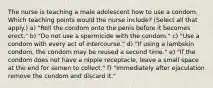 The nurse is teaching a male adolescent how to use a condom. Which teaching points would the nurse include? (Select all that apply.) a) "Roll the condom onto the penis before it becomes erect." b) "Do not use a spermicide with the condom." c) "Use a condom with every act of intercourse." d) "If using a lambskin condom, the condom may be reused a second time." e) "If the condom does not have a nipple receptacle, leave a small space at the end for semen to collect." f) "Immediately after ejaculation remove the condom and discard it."