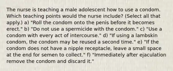 The nurse is teaching a male adolescent how to use a condom. Which teaching points would the nurse include? (Select all that apply.) a) "Roll the condom onto the penis before it becomes erect." b) "Do not use a spermicide with the condom." c) "Use a condom with every act of intercourse." d) "If using a lambskin condom, the condom may be reused a second time." e) "If the condom does not have a nipple receptacle, leave a small space at the end for semen to collect." f) "Immediately after ejaculation remove the condom and discard it."