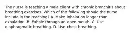 The nurse is teaching a male client with chronic bronchitis about breathing exercises. Which of the following should the nurse include in the teaching? A. Make inhalation longer than exhalation. B. Exhale through an open mouth. C. Use diaphragmatic breathing. D. Use chest breathing.