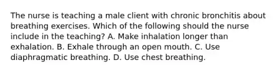 The nurse is teaching a male client with chronic bronchitis about breathing exercises. Which of the following should the nurse include in the teaching? A. Make inhalation longer than exhalation. B. Exhale through an open mouth. C. Use diaphragmatic breathing. D. Use chest breathing.