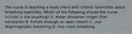 The nurse is teaching a male client with chronic bronchitis about breathing exercises. Which of the following should the nurse include in the teaching? A. Make inhalation longer than exhalation B. Exhale through an open mouth C. Use diaphragmatic breathing D. Use chest breathing