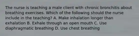 The nurse is teaching a male client with chronic bronchitis about breathing exercises. Which of the following should the nurse include in the teaching? A. Make inhalation longer than exhalation B. Exhale through an open mouth C. Use diaphragmatic breathing D. Use chest breathing