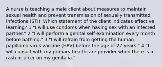 A nurse is teaching a male client about measures to maintain sexual health and prevent transmission of sexually transmitted infections (STI). Which statement of the client indicates effective learning? 1 "I will use condoms when having sex with an infected partner." 2 "I will perform a genital self-examination every month before bathing." 3 "I will refrain from getting the human papilloma virus vaccine (HPV) before the age of 27 years." 4 "I will consult with my primary healthcare provider when there is a rash or ulcer on my genitalia."