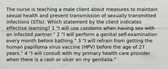 The nurse is teaching a male client about measures to maintain sexual health and prevent transmission of sexually transmitted infections (STIs). Which statement by the client indicates effective learning? 1 "I will use condoms when having sex with an infected partner." 2 "I will perform a genital self-examination every month before bathing." 3 "I will refrain from getting the human papilloma virus vaccine (HPV) before the age of 27 years." 4 "I will consult with my primary health care provider when there is a rash or ulcer on my genitalia."