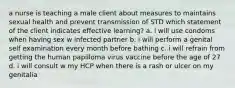 a nurse is teaching a male client about measures to maintains sexual health and prevent transmission of STD which statement of the client indicates effective learning? a. i will use condoms when having sex w infected partner b. i will perform a genital self examination every month before bathing c. i will refrain from getting the human papilloma virus vaccine before the age of 27 d. i will consult w my HCP when there is a rash or ulcer on my genitalia