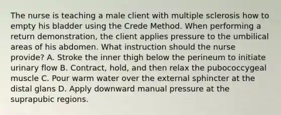 The nurse is teaching a male client with multiple sclerosis how to empty his bladder using the Crede Method. When performing a return demonstration, the client applies pressure to the umbilical areas of his abdomen. What instruction should the nurse provide? A. Stroke the inner thigh below the perineum to initiate urinary flow B. Contract, hold, and then relax the pubococcygeal muscle C. Pour warm water over the external sphincter at the distal glans D. Apply downward manual pressure at the suprapubic regions.