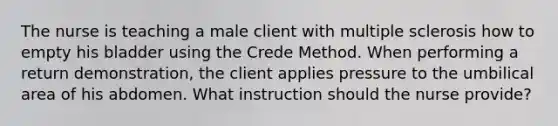 The nurse is teaching a male client with multiple sclerosis how to empty his bladder using the Crede Method. When performing a return demonstration, the client applies pressure to the umbilical area of his abdomen. What instruction should the nurse provide?