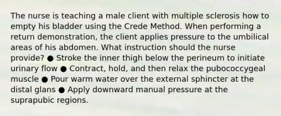 The nurse is teaching a male client with multiple sclerosis how to empty his bladder using the Crede Method. When performing a return demonstration, the client applies pressure to the umbilical areas of his abdomen. What instruction should the nurse provide? ● Stroke the inner thigh below the perineum to initiate urinary flow ● Contract, hold, and then relax the pubococcygeal muscle ● Pour warm water over the external sphincter at the distal glans ● Apply downward manual pressure at the suprapubic regions.