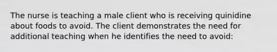 The nurse is teaching a male client who is receiving quinidine about foods to avoid. The client demonstrates the need for additional teaching when he identifies the need to avoid: