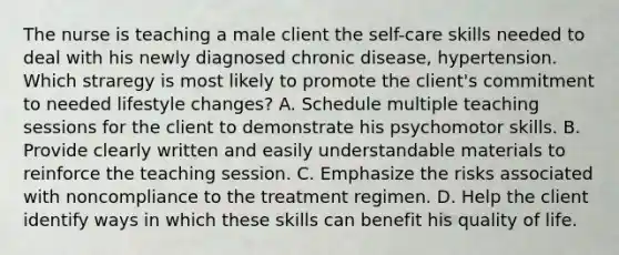 The nurse is teaching a male client the self-care skills needed to deal with his newly diagnosed chronic disease, hypertension. Which straregy is most likely to promote the client's commitment to needed lifestyle changes? A. Schedule multiple teaching sessions for the client to demonstrate his psychomotor skills. B. Provide clearly written and easily understandable materials to reinforce the teaching session. C. Emphasize the risks associated with noncompliance to the treatment regimen. D. Help the client identify ways in which these skills can benefit his quality of life.