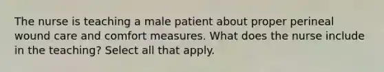 The nurse is teaching a male patient about proper perineal wound care and comfort measures. What does the nurse include in the teaching? Select all that apply.