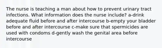 The nurse is teaching a man about how to prevent urinary tract infections. What information does the nurse include? a-drink adequate fluid before and after intercourse b-empty your bladder before and after intercourse c-make sure that spermicides are used with condoms d-gently wash the genital area before intercourse