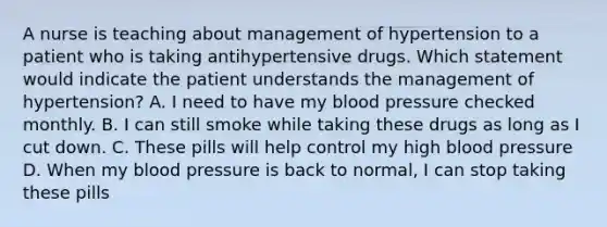 A nurse is teaching about management of hypertension to a patient who is taking antihypertensive drugs. Which statement would indicate the patient understands the management of hypertension? A. I need to have my blood pressure checked monthly. B. I can still smoke while taking these drugs as long as I cut down. C. These pills will help control my high blood pressure D. When my blood pressure is back to normal, I can stop taking these pills