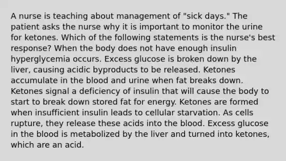 A nurse is teaching about management of "sick days." The patient asks the nurse why it is important to monitor the urine for ketones. Which of the following statements is the nurse's best response? When the body does not have enough insulin hyperglycemia occurs. Excess glucose is broken down by the liver, causing acidic byproducts to be released. Ketones accumulate in the blood and urine when fat breaks down. Ketones signal a deficiency of insulin that will cause the body to start to break down stored fat for energy. Ketones are formed when insufficient insulin leads to cellular starvation. As cells rupture, they release these acids into the blood. Excess glucose in the blood is metabolized by the liver and turned into ketones, which are an acid.