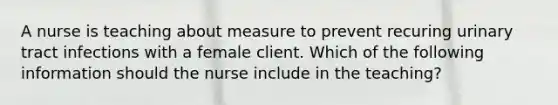 A nurse is teaching about measure to prevent recuring urinary tract infections with a female client. Which of the following information should the nurse include in the teaching?