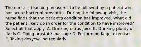 The nurse is teaching measures to be followed by a patient who has acute bacterial prostatitis. During the follow-up visit, the nurse finds that the patient's condition has improved. What did the patient likely do in order for the condition to have improved? Select all that apply. A. Drinking citrus juice B. Drinking plenty of fluids C. Doing prostate massage D. Performing Kegel exercises E. Taking doxycycline regularly