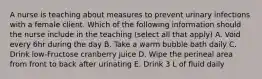 A nurse is teaching about measures to prevent urinary infections with a female client. Which of the following information should the nurse include in the teaching (select all that apply) A. Void every 6hr during the day B. Take a warm bubble bath daily C. Drink low-Fructose cranberry juice D. Wipe the perineal area from front to back after urinating E. Drink 3 L of fluid daily