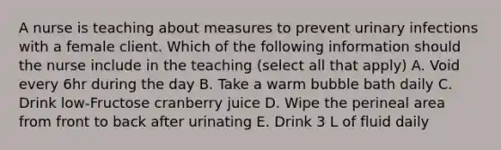 A nurse is teaching about measures to prevent urinary infections with a female client. Which of the following information should the nurse include in the teaching (select all that apply) A. Void every 6hr during the day B. Take a warm bubble bath daily C. Drink low-Fructose cranberry juice D. Wipe the perineal area from front to back after urinating E. Drink 3 L of fluid daily