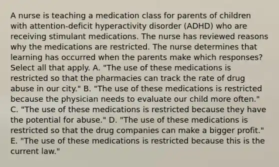 A nurse is teaching a medication class for parents of children with​ attention-deficit hyperactivity disorder​ (ADHD) who are receiving stimulant medications. The nurse has reviewed reasons why the medications are restricted. The nurse determines that learning has occurred when the parents make which​ responses? ​ Select all that apply. A. ​"The use of these medications is restricted so that the pharmacies can track the rate of drug abuse in our​ city." B. ​"The use of these medications is restricted because the physician needs to evaluate our child more​ often." C. ​"The use of these medications is restricted because they have the potential for​ abuse." D. ​"The use of these medications is restricted so that the drug companies can make a bigger​ profit." E. ​"The use of these medications is restricted because this is the current​ law."