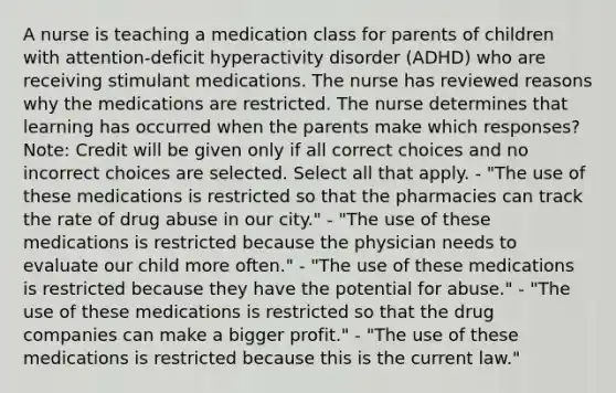 A nurse is teaching a medication class for parents of children with attention-deficit hyperactivity disorder (ADHD) who are receiving stimulant medications. The nurse has reviewed reasons why the medications are restricted. The nurse determines that learning has occurred when the parents make which responses? Note: Credit will be given only if all correct choices and no incorrect choices are selected. Select all that apply. - "The use of these medications is restricted so that the pharmacies can track the rate of drug abuse in our city." - "The use of these medications is restricted because the physician needs to evaluate our child more often." - "The use of these medications is restricted because they have the potential for abuse." - "The use of these medications is restricted so that the drug companies can make a bigger profit." - "The use of these medications is restricted because this is the current law."