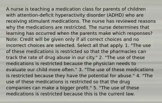 A nurse is teaching a medication class for parents of children with attention-deficit hyperactivity disorder (ADHD) who are receiving stimulant medications. The nurse has reviewed reasons why the medications are restricted. The nurse determines that learning has occurred when the parents make which responses? Note: Credit will be given only if all correct choices and no incorrect choices are selected. Select all that apply. 1. "The use of these medications is restricted so that the pharmacies can track the rate of drug abuse in our city." 2. "The use of these medications is restricted because the physician needs to evaluate our child more often." 3. "The use of these medications is restricted because they have the potential for abuse." 4. "The use of these medications is restricted so that the drug companies can make a bigger profit." 5. "The use of these medications is restricted because this is the current law.