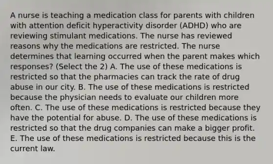 A nurse is teaching a medication class for parents with children with attention deficit hyperactivity disorder (ADHD) who are reviewing stimulant medications. The nurse has reviewed reasons why the medications are restricted. The nurse determines that learning occurred when the parent makes which responses? (Select the 2) A. The use of these medications is restricted so that the pharmacies can track the rate of drug abuse in our city. B. The use of these medications is restricted because the physician needs to evaluate our children more often. C. The use of these medications is restricted because they have the potential for abuse. D. The use of these medications is restricted so that the drug companies can make a bigger profit. E. The use of these medications is restricted because this is the current law.