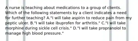 A nurse is teaching about medications to a group of clients. Which of the following statements by a client indicates a need for further teaching? A."I will take aspirin to reduce pain from my peptic ulcer. B."I will take ibuprofen for arthritis." C."I will take morphine during sickle cell crisis." D."I will take propranolol to manage high <a href='https://www.questionai.com/knowledge/kD0HacyPBr-blood-pressure' class='anchor-knowledge'>blood pressure</a>."