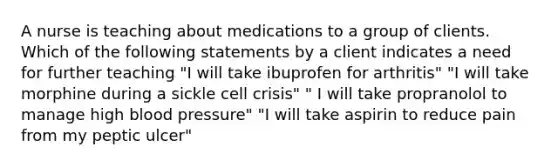 A nurse is teaching about medications to a group of clients. Which of the following statements by a client indicates a need for further teaching "I will take ibuprofen for arthritis" "I will take morphine during a sickle cell crisis" " I will take propranolol to manage high blood pressure" "I will take aspirin to reduce pain from my peptic ulcer"