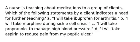 A nurse is teaching about medications to a group of clients. Which of the following statements by a client indicates a need for further teaching? a. "I will take ibuprofen for arthritis." b. "I will take morphine during sickle cell crisis." c. "I will take propranolol to manage high blood pressure." d. "I will take aspirin to reduce pain from my peptic ulcer."