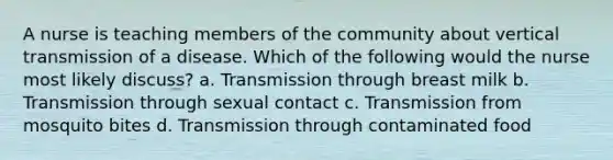 A nurse is teaching members of the community about vertical transmission of a disease. Which of the following would the nurse most likely discuss? a. Transmission through breast milk b. Transmission through sexual contact c. Transmission from mosquito bites d. Transmission through contaminated food