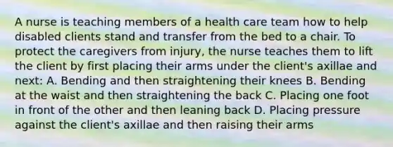 A nurse is teaching members of a health care team how to help disabled clients stand and transfer from the bed to a chair. To protect the caregivers from injury, the nurse teaches them to lift the client by first placing their arms under the client's axillae and next: A. Bending and then straightening their knees B. Bending at the waist and then straightening the back C. Placing one foot in front of the other and then leaning back D. Placing pressure against the client's axillae and then raising their arms