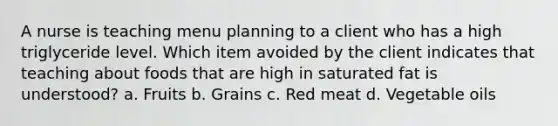 A nurse is teaching menu planning to a client who has a high triglyceride level. Which item avoided by the client indicates that teaching about foods that are high in saturated fat is understood? a. Fruits b. Grains c. Red meat d. Vegetable oils