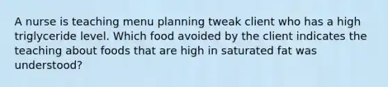 A nurse is teaching menu planning tweak client who has a high triglyceride level. Which food avoided by the client indicates the teaching about foods that are high in saturated fat was understood?