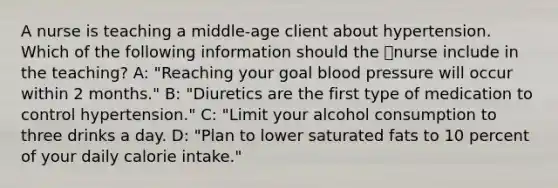 A nurse is teaching a middle-age client about hypertension. Which of the following information should the nurse include in the teaching? A: "Reaching your goal blood pressure will occur within 2 months." B: "Diuretics are the first type of medication to control hypertension." C: "Limit your alcohol consumption to three drinks a day. D: "Plan to lower saturated fats to 10 percent of your daily calorie intake."