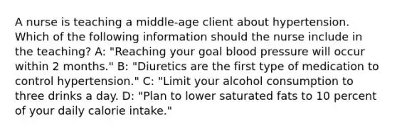 A nurse is teaching a middle-age client about hypertension. Which of the following information should the nurse include in the teaching? A: "Reaching your goal blood pressure will occur within 2 months." B: "Diuretics are the first type of medication to control hypertension." C: "Limit your alcohol consumption to three drinks a day. D: "Plan to lower saturated fats to 10 percent of your daily calorie intake."