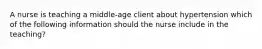 A nurse is teaching a middle-age client about hypertension which of the following information should the nurse include in the teaching?