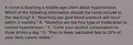 A nurse is teaching a middle-age client about hypertension. Which of the following information should the nurse include in the teaching? A. "Reaching you goal blood pressure will occur within 2 months." B. "Diuretics are the first type of medication to control hypertension." C. "Limit your alcohol consumption to three drinks a day." D. "Plan to lower saturated fats to 10% of your daily calorie intake."