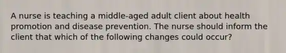 A nurse is teaching a middle-aged adult client about health promotion and disease prevention. The nurse should inform the client that which of the following changes could occur?