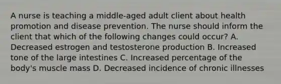 A nurse is teaching a middle-aged adult client about health promotion and disease prevention. The nurse should inform the client that which of the following changes could occur? A. Decreased estrogen and testosterone production B. Increased tone of the large intestines C. Increased percentage of the body's muscle mass D. Decreased incidence of chronic illnesses