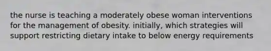 the nurse is teaching a moderately obese woman interventions for the management of obesity. initially, which strategies will support restricting dietary intake to below energy requirements