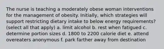 The nurse is teaching a moderately obese woman interventions for the management of obesity. Initially, which strategies will support restricting dietary intake to below energy requirements? (select all that apply) a. limit alcohol b. rest when fatigued c. determine portion sizes d. 1800 to 2200 calorie diet e. attend overeaters anonymous f. park farther away from destination