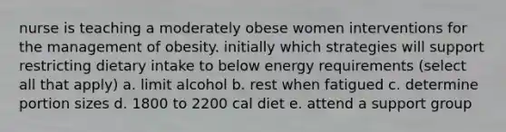 nurse is teaching a moderately obese women interventions for the management of obesity. initially which strategies will support restricting dietary intake to below energy requirements (select all that apply) a. limit alcohol b. rest when fatigued c. determine portion sizes d. 1800 to 2200 cal diet e. attend a support group