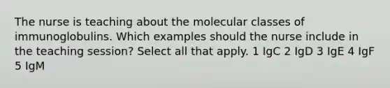 The nurse is teaching about the molecular classes of immunoglobulins. Which examples should the nurse include in the teaching session? Select all that apply. 1 IgC 2 IgD 3 IgE 4 IgF 5 IgM