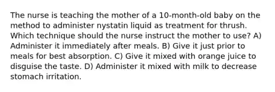 The nurse is teaching the mother of a 10-month-old baby on the method to administer nystatin liquid as treatment for thrush. Which technique should the nurse instruct the mother to use? A) Administer it immediately after meals. B) Give it just prior to meals for best absorption. C) Give it mixed with orange juice to disguise the taste. D) Administer it mixed with milk to decrease stomach irritation.